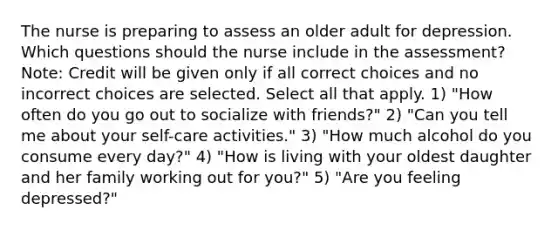 The nurse is preparing to assess an older adult for depression. Which questions should the nurse include in the assessment? Note: Credit will be given only if all correct choices and no incorrect choices are selected. Select all that apply. 1) "How often do you go out to socialize with friends?" 2) "Can you tell me about your self-care activities." 3) "How much alcohol do you consume every day?" 4) "How is living with your oldest daughter and her family working out for you?" 5) "Are you feeling depressed?"