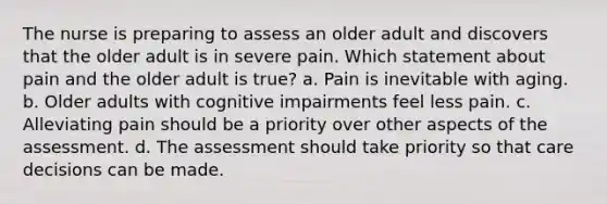 The nurse is preparing to assess an older adult and discovers that the older adult is in severe pain. Which statement about pain and the older adult is true? a. Pain is inevitable with aging. b. Older adults with cognitive impairments feel less pain. c. Alleviating pain should be a priority over other aspects of the assessment. d. The assessment should take priority so that care decisions can be made.