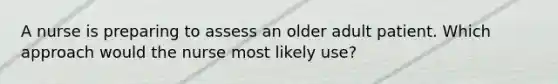 A nurse is preparing to assess an older adult patient. Which approach would the nurse most likely use?