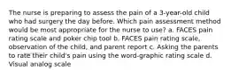 The nurse is preparing to assess the pain of a 3-year-old child who had surgery the day before. Which pain assessment method would be most appropriate for the nurse to use? a. FACES pain rating scale and poker chip tool b. FACES pain rating scale, observation of the child, and parent report c. Asking the parents to rate their child's pain using the word-graphic rating scale d. Visual analog scale