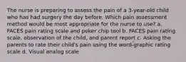 The nurse is preparing to assess the pain of a 3-year-old child who has had surgery the day before. Which pain assessment method would be most appropriate for the nurse to use? a. FACES pain rating scale and poker chip tool b. FACES pain rating scale, observation of the child, and parent report c. Asking the parents to rate their child's pain using the word-graphic rating scale d. Visual analog scale