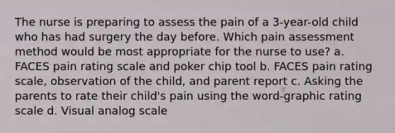 The nurse is preparing to assess the pain of a 3-year-old child who has had surgery the day before. Which pain assessment method would be most appropriate for the nurse to use? a. FACES pain rating scale and poker chip tool b. FACES pain rating scale, observation of the child, and parent report c. Asking the parents to rate their child's pain using the word-graphic rating scale d. Visual analog scale