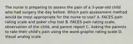 The nurse is preparing to assess the pain of a 3-year-old child who had surgery the day before. Which pain assessment method would be most appropriate for the nurse to use? A. FACES pain rating scale and poker chip tool B. FACES pain rating scale, observation of the child, and parent report C. Asking the parents to rate their child's pain using the word-graphic rating scale D. Visual analog scale