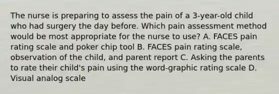 The nurse is preparing to assess the pain of a 3-year-old child who had surgery the day before. Which pain assessment method would be most appropriate for the nurse to use? A. FACES pain rating scale and poker chip tool B. FACES pain rating scale, observation of the child, and parent report C. Asking the parents to rate their child's pain using the word-graphic rating scale D. Visual analog scale