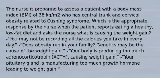 The nurse is preparing to assess a patient with a body mass index (BMI) of 36 kg/m2 who has central trunk and cervical obesity related to Cushing syndrome. Which is the appropriate response by the nurse when the patient reports eating a healthy, low-fat diet and asks the nurse what is causing the weight gain? -"You may not be recording all the calories you take in every day." -"Does obesity run in your family? Genetics may be the cause of the weight gain." -"Your body is producing too much adrenocorticotropin (ACTH), causing weight gain." -"Your pituitary gland is manufacturing too much growth hormone leading to weight gain."