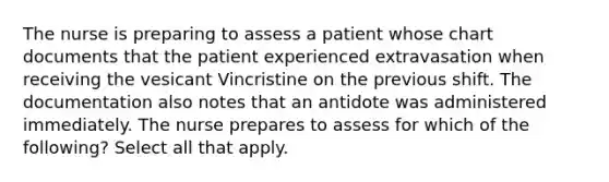 The nurse is preparing to assess a patient whose chart documents that the patient experienced extravasation when receiving the vesicant Vincristine on the previous shift. The documentation also notes that an antidote was administered immediately. The nurse prepares to assess for which of the following? Select all that apply.