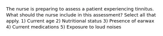 The nurse is preparing to assess a patient experiencing tinnitus. What should the nurse include in this assessment? Select all that apply. 1) Current age 2) Nutritional status 3) Presence of earwax 4) Current medications 5) Exposure to loud noises