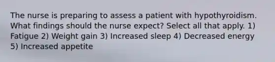 The nurse is preparing to assess a patient with hypothyroidism. What findings should the nurse expect? Select all that apply. 1) Fatigue 2) Weight gain 3) Increased sleep 4) Decreased energy 5) Increased appetite