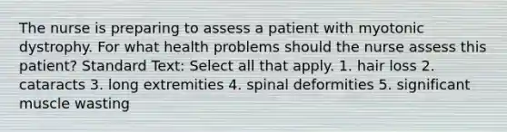 The nurse is preparing to assess a patient with myotonic dystrophy. For what health problems should the nurse assess this patient? Standard Text: Select all that apply. 1. hair loss 2. cataracts 3. long extremities 4. spinal deformities 5. significant muscle wasting