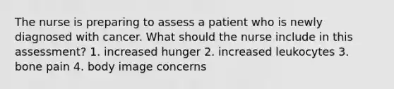 The nurse is preparing to assess a patient who is newly diagnosed with cancer. What should the nurse include in this assessment? 1. increased hunger 2. increased leukocytes 3. bone pain 4. body image concerns