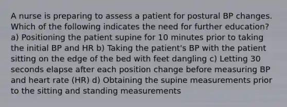 A nurse is preparing to assess a patient for postural BP changes. Which of the following indicates the need for further education? a) Positioning the patient supine for 10 minutes prior to taking the initial BP and HR b) Taking the patient's BP with the patient sitting on the edge of the bed with feet dangling c) Letting 30 seconds elapse after each position change before measuring BP and heart rate (HR) d) Obtaining the supine measurements prior to the sitting and standing measurements