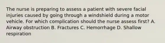 The nurse is preparing to assess a patient with severe facial injuries caused by going through a windshield during a motor vehicle. For which complication should the nurse assess first? A. Airway obstruction B. Fractures C. Hemorrhage D. Shallow respiration