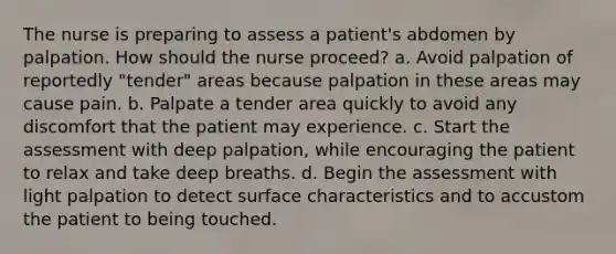 The nurse is preparing to assess a patient's abdomen by palpation. How should the nurse proceed? a. Avoid palpation of reportedly "tender" areas because palpation in these areas may cause pain. b. Palpate a tender area quickly to avoid any discomfort that the patient may experience. c. Start the assessment with deep palpation, while encouraging the patient to relax and take deep breaths. d. Begin the assessment with light palpation to detect surface characteristics and to accustom the patient to being touched.