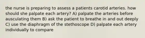 the nurse is preparing to assess a patients carotid arteries. how should she palpate each artery? A) palpate the arteries before ausculating them B) ask the patient to breathe in and out deeply C) use the diaphragm of the stethoscope D) palpate each artery individually to compare