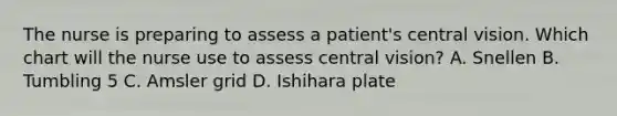 The nurse is preparing to assess a patient's central vision. Which chart will the nurse use to assess central vision? A. Snellen B. Tumbling 5 C. Amsler grid D. Ishihara plate