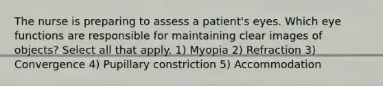 The nurse is preparing to assess a patient's eyes. Which eye functions are responsible for maintaining clear images of objects? Select all that apply. 1) Myopia 2) Refraction 3) Convergence 4) Pupillary constriction 5) Accommodation