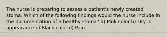 The nurse is preparing to assess a patient's newly created stoma. Which of the following findings would the nurse include in the documentation of a healthy stoma? a) Pink color b) Dry in appearance c) Black color d) Pain