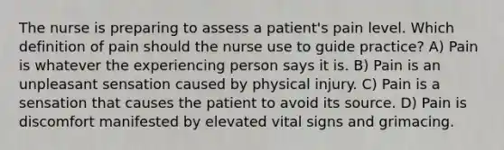 The nurse is preparing to assess a patient's pain level. Which definition of pain should the nurse use to guide practice? A) Pain is whatever the experiencing person says it is. B) Pain is an unpleasant sensation caused by physical injury. C) Pain is a sensation that causes the patient to avoid its source. D) Pain is discomfort manifested by elevated vital signs and grimacing.