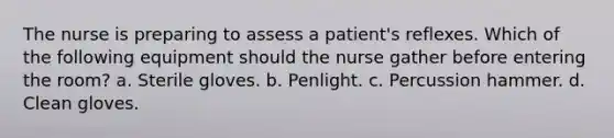 The nurse is preparing to assess a patient's reflexes. Which of the following equipment should the nurse gather before entering the room? a. Sterile gloves. b. Penlight. c. Percussion hammer. d. Clean gloves.