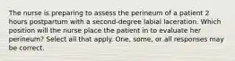 The nurse is preparing to assess the perineum of a patient 2 hours postpartum with a second-degree labial laceration. Which position will the nurse place the patient in to evaluate her perineum? Select all that apply. One, some, or all responses may be correct.