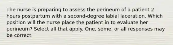 The nurse is preparing to assess the perineum of a patient 2 hours postpartum with a second-degree labial laceration. Which position will the nurse place the patient in to evaluate her perineum? Select all that apply. One, some, or all responses may be correct.