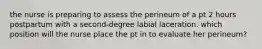 the nurse is preparing to assess the perineum of a pt 2 hours postpartum with a second-degree labial laceration. which position will the nurse place the pt in to evaluate her perineum?