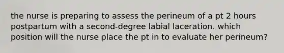 the nurse is preparing to assess the perineum of a pt 2 hours postpartum with a second-degree labial laceration. which position will the nurse place the pt in to evaluate her perineum?