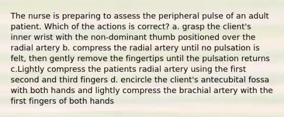 The nurse is preparing to assess the peripheral pulse of an adult patient. Which of the actions is correct? a. grasp the client's inner wrist with the non-dominant thumb positioned over the radial artery b. compress the radial artery until no pulsation is felt, then gently remove the fingertips until the pulsation returns c.Lightly compress the patients radial artery using the first second and third fingers d. encircle the client's antecubital fossa with both hands and lightly compress the brachial artery with the first fingers of both hands