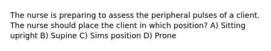 The nurse is preparing to assess the peripheral pulses of a client. The nurse should place the client in which position? A) Sitting upright B) Supine C) Sims position D) Prone