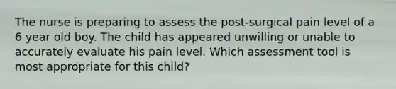 The nurse is preparing to assess the post-surgical pain level of a 6 year old boy. The child has appeared unwilling or unable to accurately evaluate his pain level. Which assessment tool is most appropriate for this child?