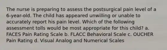 The nurse is preparing to assess the postsurgical pain level of a 6-year-old. The child has appeared unwilling or unable to accurately report his pain level. Which of the following assessment tolls would be most appropriate for this child? a. FACES Pain Rating Scale b. FLACC Behavioral Scale c. OUCHER Pain Rating d. Visual Analog and Numerical Scales