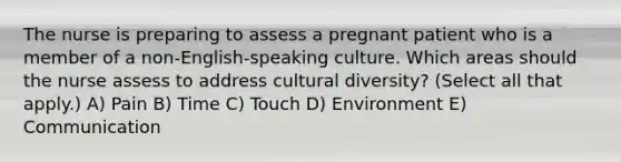 The nurse is preparing to assess a pregnant patient who is a member of a non-English-speaking culture. Which areas should the nurse assess to address cultural diversity? (Select all that apply.) A) Pain B) Time C) Touch D) Environment E) Communication