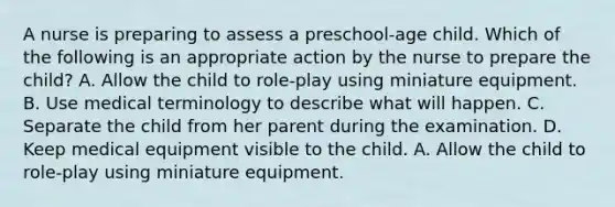 A nurse is preparing to assess a preschool-age child. Which of the following is an appropriate action by the nurse to prepare the child? A. Allow the child to role-play using miniature equipment. B. Use medical terminology to describe what will happen. C. Separate the child from her parent during the examination. D. Keep medical equipment visible to the child. A. Allow the child to role-play using miniature equipment.