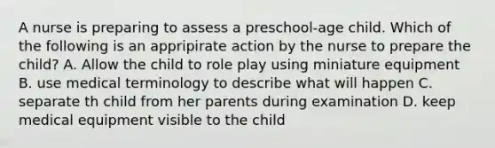 A nurse is preparing to assess a preschool-age child. Which of the following is an appripirate action by the nurse to prepare the child? A. Allow the child to role play using miniature equipment B. use medical terminology to describe what will happen C. separate th child from her parents during examination D. keep medical equipment visible to the child