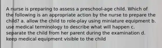 A nurse is preparing to assess a preschool-age child. Which of the following is an appropriate action by the nurse to prepare the child? a. allow the child to role-play using miniature equipment b. use medical terminology to describe what will happen c. separate the child from her parent during the examination d. keep medical equipment visible to the child