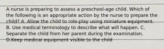 A nurse is preparing to assess a preschool-age child. Which of the following is an appropriate action by the nurse to prepare the child? A. Allow the child to role-play using miniature equipment. B. Use medical terminology to describe what will happen. C. Separate the child from her parent during the examination. D.Keep medical equipment visible to the child