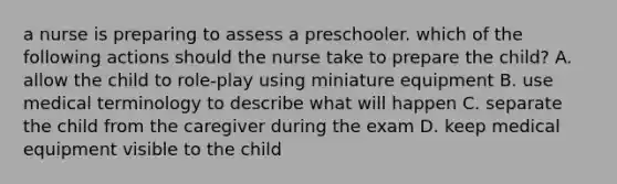 a nurse is preparing to assess a preschooler. which of the following actions should the nurse take to prepare the child? A. allow the child to role-play using miniature equipment B. use medical terminology to describe what will happen C. separate the child from the caregiver during the exam D. keep medical equipment visible to the child