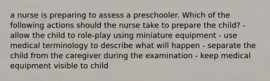 a nurse is preparing to assess a preschooler. Which of the following actions should the nurse take to prepare the child? - allow the child to role-play using miniature equipment - use medical terminology to describe what will happen - separate the child from the caregiver during the examination - keep medical equipment visible to child