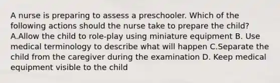 A nurse is preparing to assess a preschooler. Which of the following actions should the nurse take to prepare the child? A.Allow the child to role-play using miniature equipment B. Use medical terminology to describe what will happen C.Separate the child from the caregiver during the examination D. Keep medical equipment visible to the child