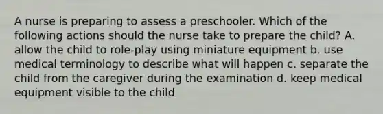 A nurse is preparing to assess a preschooler. Which of the following actions should the nurse take to prepare the child? A. allow the child to role-play using miniature equipment b. use medical terminology to describe what will happen c. separate the child from the caregiver during the examination d. keep medical equipment visible to the child