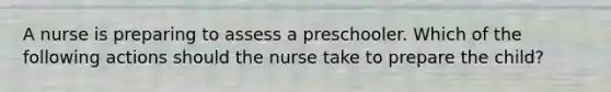 A nurse is preparing to assess a preschooler. Which of the following actions should the nurse take to prepare the child?