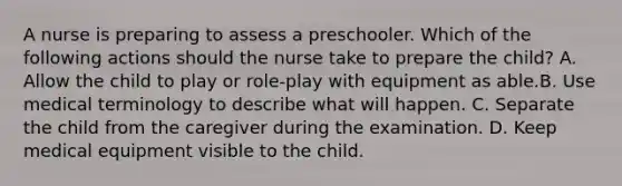 A nurse is preparing to assess a preschooler. Which of the following actions should the nurse take to prepare the child? A. Allow the child to play or role-play with equipment as able.B. Use medical terminology to describe what will happen. C. Separate the child from the caregiver during the examination. D. Keep medical equipment visible to the child.