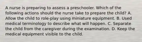 A nurse is preparing to assess a preschooler. Which of the following actions should the nurse take to prepare the child? A. Allow the child to role-play using miniature equipment. B. Used medical terminology to describe what will happen. C. Separate the child from the caregiver during the examination. D. Keep the medical equipment visible to the child.