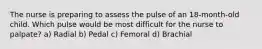 The nurse is preparing to assess the pulse of an 18-month-old child. Which pulse would be most difficult for the nurse to palpate? a) Radial b) Pedal c) Femoral d) Brachial