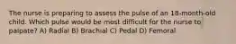 The nurse is preparing to assess the pulse of an 18-month-old child. Which pulse would be most difficult for the nurse to palpate? A) Radial B) Brachial C) Pedal D) Femoral