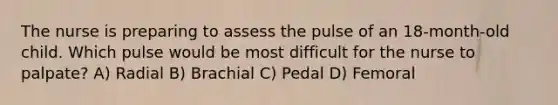 The nurse is preparing to assess the pulse of an 18-month-old child. Which pulse would be most difficult for the nurse to palpate? A) Radial B) Brachial C) Pedal D) Femoral