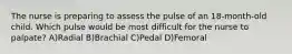 The nurse is preparing to assess the pulse of an 18-month-old child. Which pulse would be most difficult for the nurse to palpate? A)Radial B)Brachial C)Pedal D)Femoral