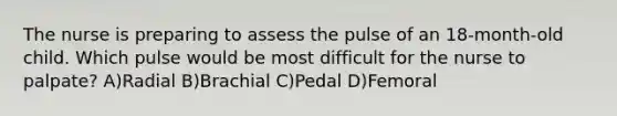 The nurse is preparing to assess the pulse of an 18-month-old child. Which pulse would be most difficult for the nurse to palpate? A)Radial B)Brachial C)Pedal D)Femoral