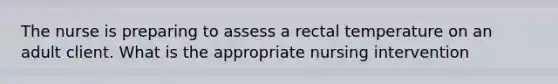 The nurse is preparing to assess a rectal temperature on an adult client. What is the appropriate nursing intervention