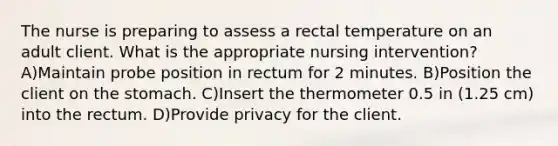 The nurse is preparing to assess a rectal temperature on an adult client. What is the appropriate nursing intervention? A)Maintain probe position in rectum for 2 minutes. B)Position the client on the stomach. C)Insert the thermometer 0.5 in (1.25 cm) into the rectum. D)Provide privacy for the client.